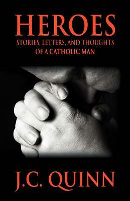 Heroes: Stories, Letters and Thoughts of a Catholic Man by J. C. Quinn