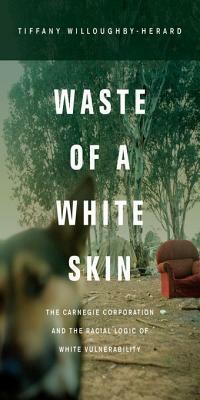 Waste of a White Skin: The Carnegie Corporation and the Racial Logic of White Vulnerability by Tiffany Willoughby-Herard
