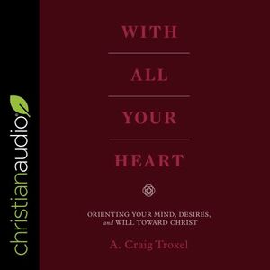 With All Your Heart: Orienting Your Mind, Desires, and Will Toward Christ by A. Craig Troxel