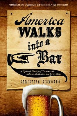 America Walks Into a Bar: A Spirited History of Taverns and Saloons, Speakeasies and Grog Shops by Christine Sismondo