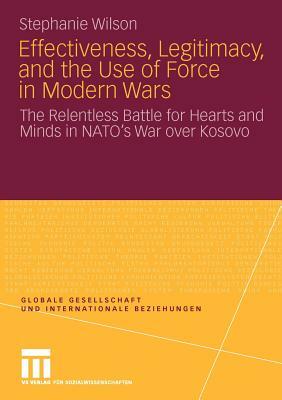 Effectiveness, Legitimacy, and the Use of Force in Modern Wars: The Relentless Battle for Hearts and Minds in Nato's War Over Kosovo by Stephanie Wilson