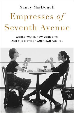 Empresses of Seventh Avenue: World War II, New York City, and the Birth of American Fashion by Nancy MacDonell