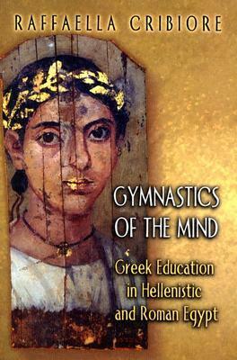 Gymnastics of the Mind: Greek Education in Hellenistic and Roman Egypt by Raffaella Cribiore