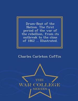 Drum-Beat of the Nation. the First Period of the War of the Rebellion, from Its Outbreak to the Close of 1862 ... Illustrated. - War College Series by Charles Carleton Coffin