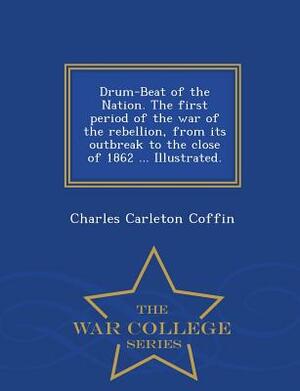 Drum-Beat of the Nation. the First Period of the War of the Rebellion, from Its Outbreak to the Close of 1862 ... Illustrated. - War College Series by Charles Carleton Coffin