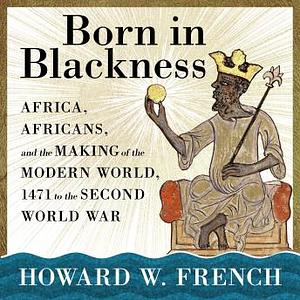 Born in Blackness: Africa, Africans, and the Making of the Modern World, 1471 to the Second World War by Howard W. French