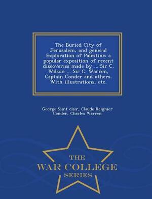 The Buried City of Jerusalem, and General Exploration of Palestine: A Popular Exposition of Recent Discoveries Made by ... Sir C. Wilson ... Sir C. Wa by Charles Warren, Claude Reignier Conder, George Saint Clair