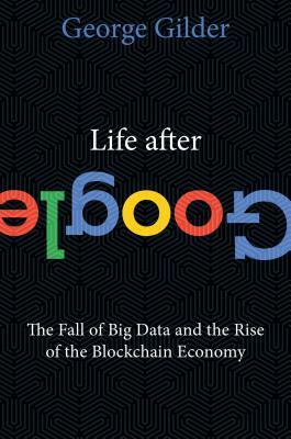 Life After Google: The Fall of Big Data and the Rise of the Blockchain Economy by George Gilder