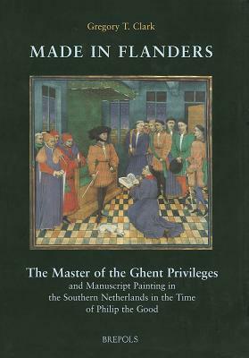 Made in Flanders: The Master of the Ghent Privileges and Manuscript Painting in the Southern Netherlands in the Time of Philip the Good by G. Clark