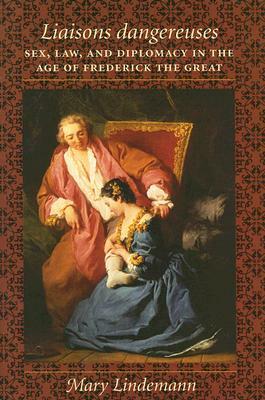 Liaisons Dangereuses: Sex, Law, and Diplomacy in the Age of Frederick the Great by Mary Lindemann