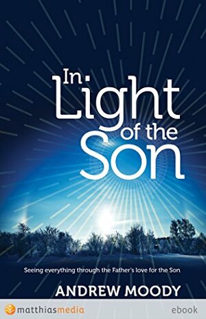 In Light of the Son: Seeing everything through the Father's love for the Son by Andrew Moody