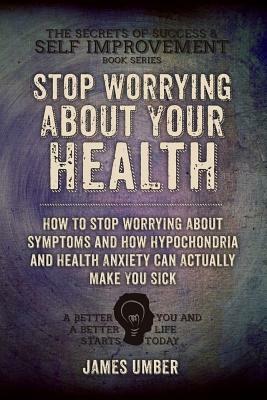 Stop Worrying About Your Health: How To Stop Worrying About Symptoms and how Hypochondria and Health Anxiety Can Actually Make You Sick by James Umber