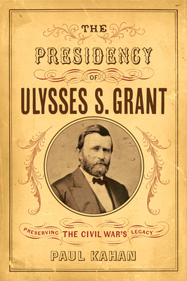 The Presidency of Ulysses S. Grant: Preserving the Civil War's Legacy by Paul Kahan