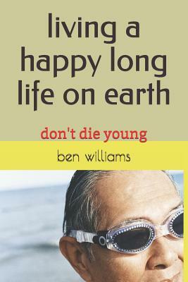 Living a Happy Long Life on Earth: Don't Die Young by Ben Williams