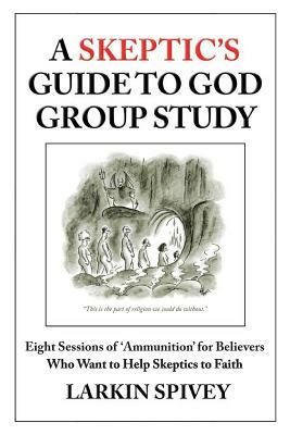 A Skeptic's Guide to God Group Study: Eight Sessions of 'Ammunition' for Believers Who Want to Help Skeptics to Faith by Larkin Spivey