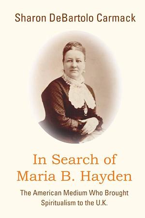 In Search of Maria B. Hayden: The American Medium who Brought Spiritualism to the U.K. by Sharon DeBartolo Carmack