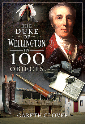 The Duke of Wellington in 100 Objects by Gareth Glover