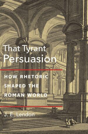 That Tyrant, Persuasion: How Rhetoric Shaped the Roman World by J E Lendon