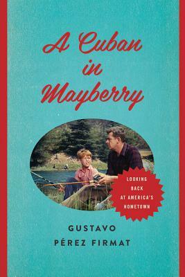 A Cuban in Mayberry: Looking Back at America's Hometown by Gustavo Perez Firmat