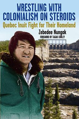 Wrestling with Colonialism on Steroids: Quebec Inuit Fight for Their Homeland by Zebedee Nungak, Tagak Curley