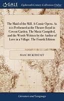 The Maid of the Mill. a Comic Opera. As It Is Performed at the Theatre Royal in Covent Garden. the Music Compiled, and the Words Written by the Author of Love in a Village. the Fourth Edition by Isaac Bickerstaff