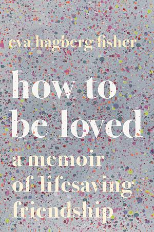 How To Be Loved: A Memoir of Lifesaving Friendship by Eva Hagberg, Eva Hagberg