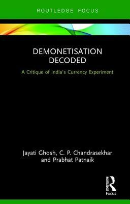 Demonetisation Decoded: A Critique of India's Currency Experiment by C. P. Chandrasekhar, Jayati Ghosh, Prabhat Patnaik