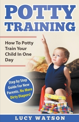 Potty Training: How To Potty Train Your Child In One Day. Step by Step Guide For New Parents. No More Dirty Diapers! by Lucy Watson