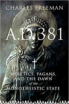 A. D. 381: Heretics, Pagans and the Dawn of the Monotheistic State by Charles Freeman