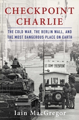 Checkpoint Charlie: The Cold War, the Berlin Wall, and the Most Dangerous Place on Earth by Iain MacGregor