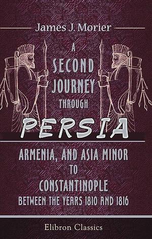 A Second Journey Through Persia, Armenia, and Asia Minor, to Constantinople, Between the Years 1810 And 1816: With a Journal of the Voyage by the Brazils and Bombay to the Persian Gulf by James Justinian Morier