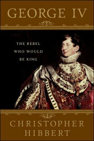 George IV: The Rebel Who Would Be King by Christopher Hibbert