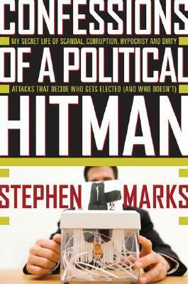 Confessions of a Political Hitman: My Secret Life of Scandal, Corruption, Hypocrisy and Dirty Attacks That Decide Who Get Elected (and Who Doesn't) by Stephen Marks