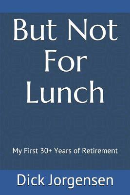 But Not For Lunch: My First 30+ Years of Retirement by Dick Jorgensen