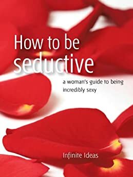 How to be seductive: A woman's guide to being incredibly sexy by Infinite Ideas