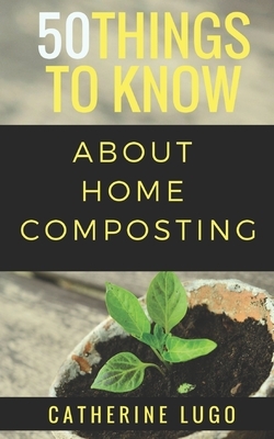 50 Things to Know About Home Composting: A Beginners Guide to Learn How to Enjoy Composting Inexpensively by 50 Things To Know, Cathrine Lugo