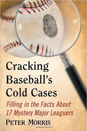 Cracking Baseball's Cold Cases: Filling in the Facts about 17 Mystery Major Leaguers by Peter Morris