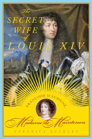 The Secret Wife of Louis XIV: Françoise d'Aubigné, Madame de Maintenon by Veronica Buckley