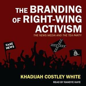 The Branding of Right-Wing Activism: The News Media and the Tea Party by Khadijah Costley White, Randye Kaye