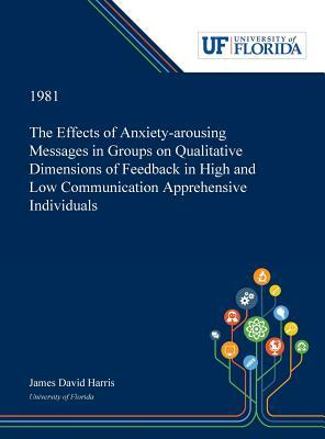 The Effects of Anxiety-arousing Messages in Groups on Qualitative Dimensions of Feedback in High and Low Communication Apprehensive Individuals by James Harris