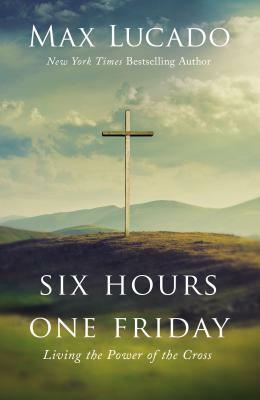 Six Hours One Friday: Living the Power of the Cross by Max Lucado