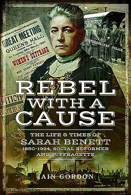 Rebel with a Cause: The Life and Times of Sarah Benett, 1850-1924, Social Reformer and Suffragette by Iain Gordon