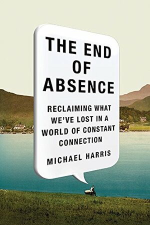The End Of Absence: Reclaiming What We've Lost In A World Of Constant Connection by Michael Harris