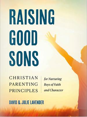 Raising Good Sons: Christian Parenting Principles for Nurturing Boys of Faith and Character by Julie Lavender, David Lavender