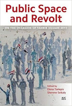 Public Space and Revolt: On the Occasion of Tahrir Square 2011 by Sherene Seikaly, Elena Tzelepis