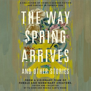 The Way Spring Arrives and Other Stories: A Collection of Chinese Science Fiction and Fantasy in Translation from a Visionary Team of Female and Nonbinary Creators by Regina Kanyu Wang, Yu Chen