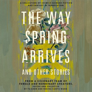 The Way Spring Arrives and Other Stories: A Collection of Chinese Science Fiction and Fantasy in Translation from a Visionary Team of Female and Nonbinary Creators by Yu Chen, Regina Kanyu Wang