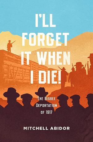 I'll Forget It When I Die: The Bisbee Deportation of 1917 by Mitchell Abidor, Mitchell Abidor