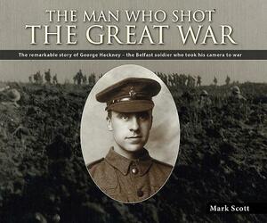 The Man Who Shot the Great War: The Remarkable Story of George Hackney - The Belfast Soldier Who Took His Camera to War by Mark Scott