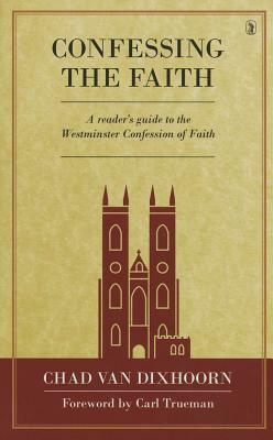 Confessing the Faith: A Reader's Guide to the Westminster Confession of Faith by Chad Van Dixhoorn